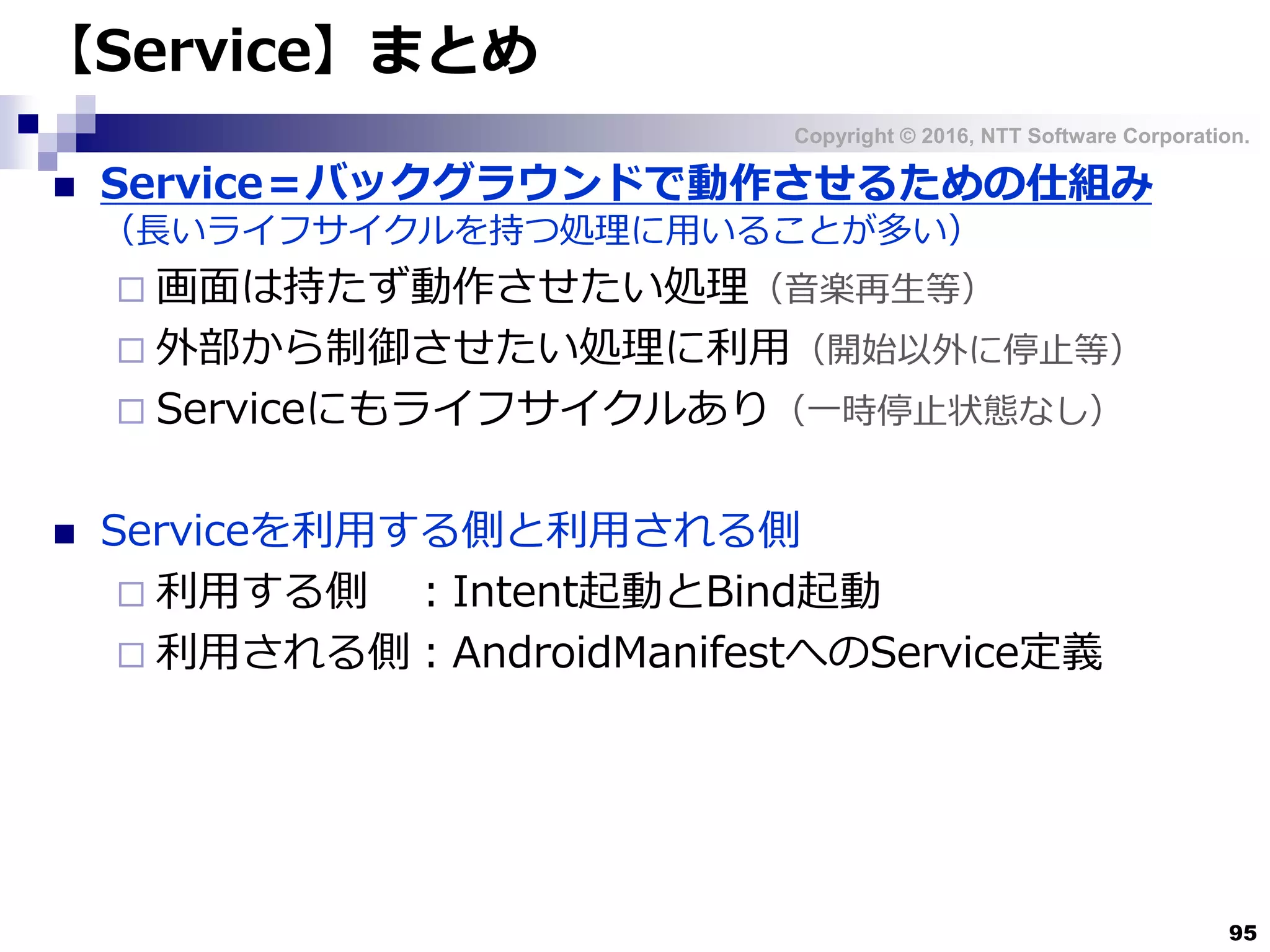 Copyright © 2016, NTT Software Corporation.
95
【Service】まとめ
 Service＝バックグラウンドで動作させるための仕組み
（長いライフサイクルを持つ処理に用いることが多い）
 画面は持たず動作させたい処理（音楽再生等）
 外部から制御させたい処理に利用（開始以外に停止等）
 Serviceにもライフサイクルあり（一時停止状態なし）
 Serviceを利用する側と利用される側
 利用する側 ：Intent起動とBind起動
 利用される側：AndroidManifestへのService定義
 