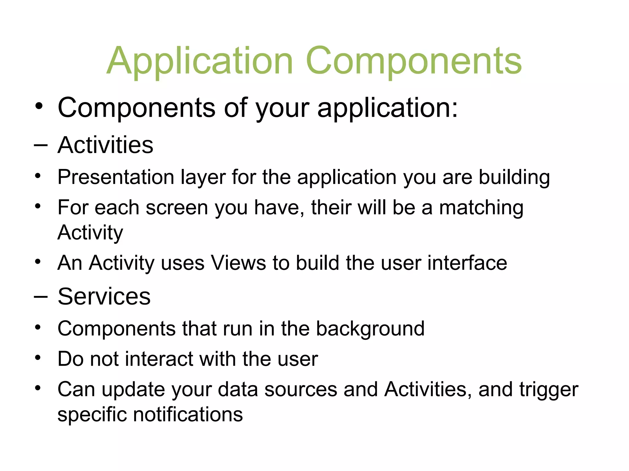 Application Components
• Components of your application:
– Activities
• Presentation layer for the application you are building
• For each screen you have, their will be a matching
Activity
• An Activity uses Views to build the user interface
– Services
• Components that run in the background
• Do not interact with the user
• Can update your data sources and Activities, and trigger
specific notifications
 
