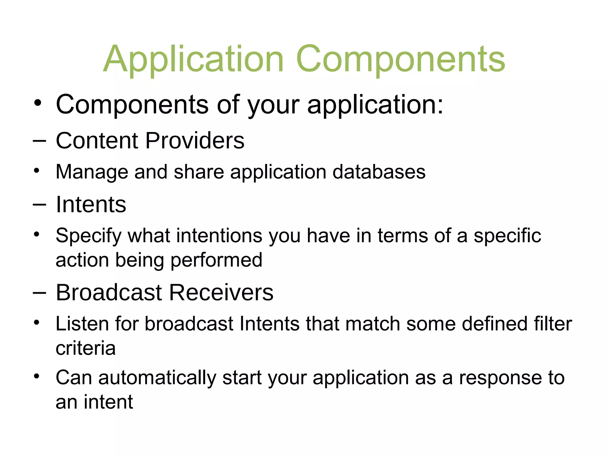 Application Components
• Components of your application:
– Content Providers
• Manage and share application databases
– Intents
• Specify what intentions you have in terms of a specific
action being performed
– Broadcast Receivers
• Listen for broadcast Intents that match some defined filter
criteria
• Can automatically start your application as a response to
an intent
 