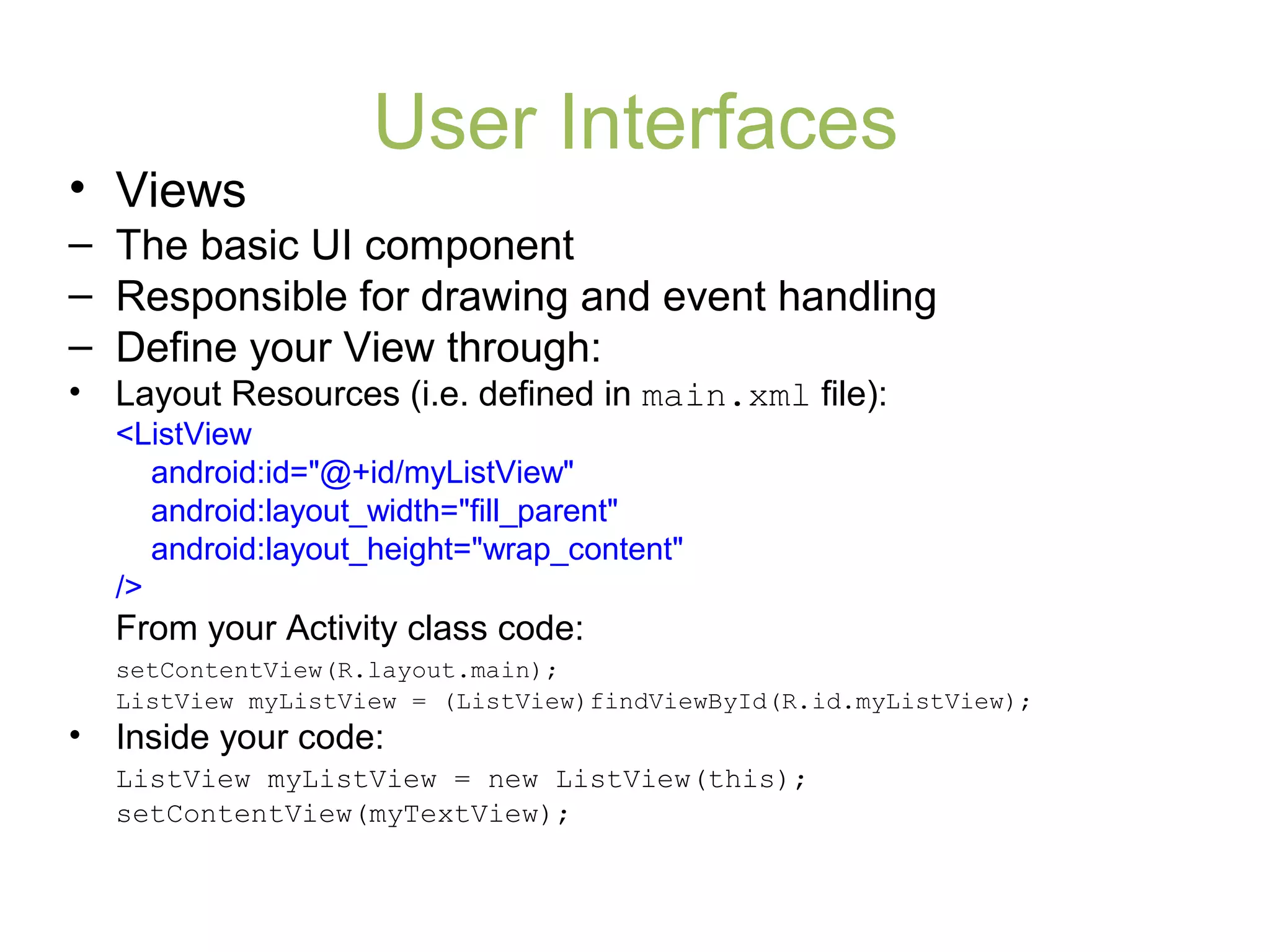 User Interfaces
• Views
– The basic UI component
– Responsible for drawing and event handling
– Define your View through:
• Layout Resources (i.e. defined in main.xml file):
<ListView
android:id="@+id/myListView"
android:layout_width="fill_parent"
android:layout_height="wrap_content"
/>
From your Activity class code:
setContentView(R.layout.main);
ListView myListView = (ListView)findViewById(R.id.myListView);
• Inside your code:
ListView myListView = new ListView(this);
setContentView(myTextView);
 
