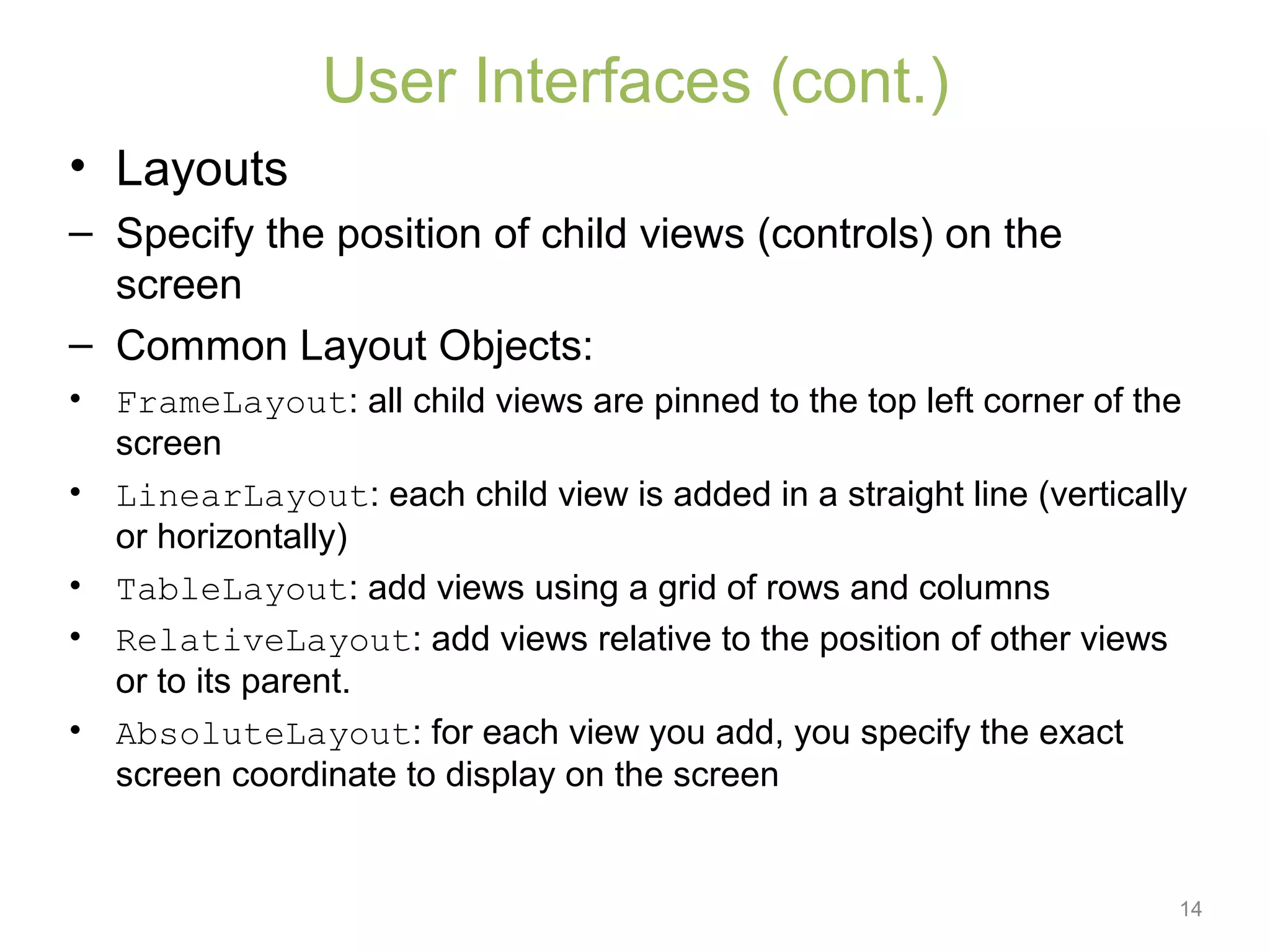 14
User Interfaces (cont.)
• Layouts
– Specify the position of child views (controls) on the
screen
– Common Layout Objects:
• FrameLayout: all child views are pinned to the top left corner of the
screen
• LinearLayout: each child view is added in a straight line (vertically
or horizontally)
• TableLayout: add views using a grid of rows and columns
• RelativeLayout: add views relative to the position of other views
or to its parent.
• AbsoluteLayout: for each view you add, you specify the exact
screen coordinate to display on the screen
 