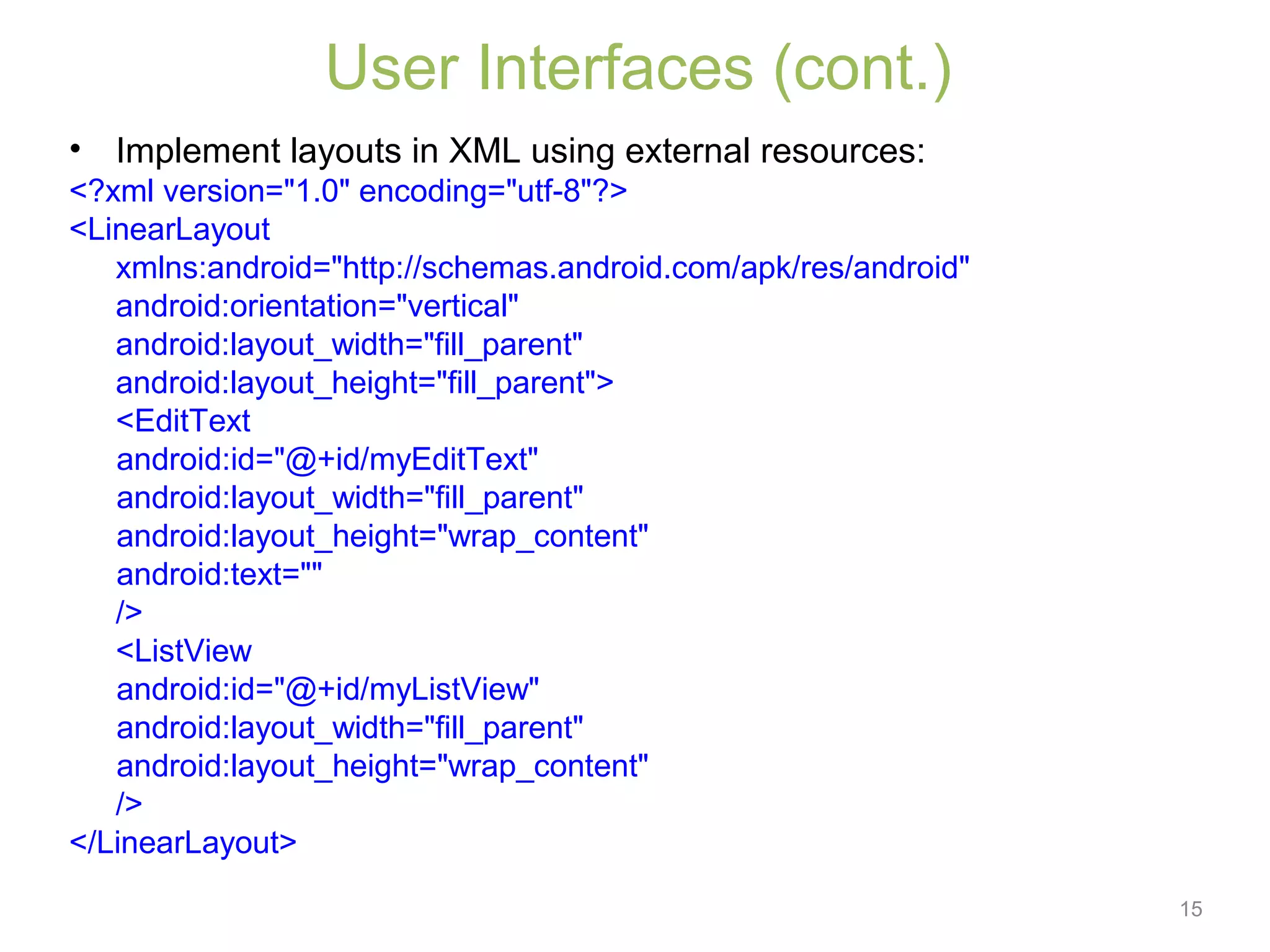 15
User Interfaces (cont.)
• Implement layouts in XML using external resources:
<?xml version="1.0" encoding="utf-8"?>
<LinearLayout
xmlns:android="http://schemas.android.com/apk/res/android"
android:orientation="vertical"
android:layout_width="fill_parent"
android:layout_height="fill_parent">
<EditText
android:id="@+id/myEditText"
android:layout_width="fill_parent"
android:layout_height="wrap_content"
android:text=""
/>
<ListView
android:id="@+id/myListView"
android:layout_width="fill_parent"
android:layout_height="wrap_content"
/>
</LinearLayout>
 