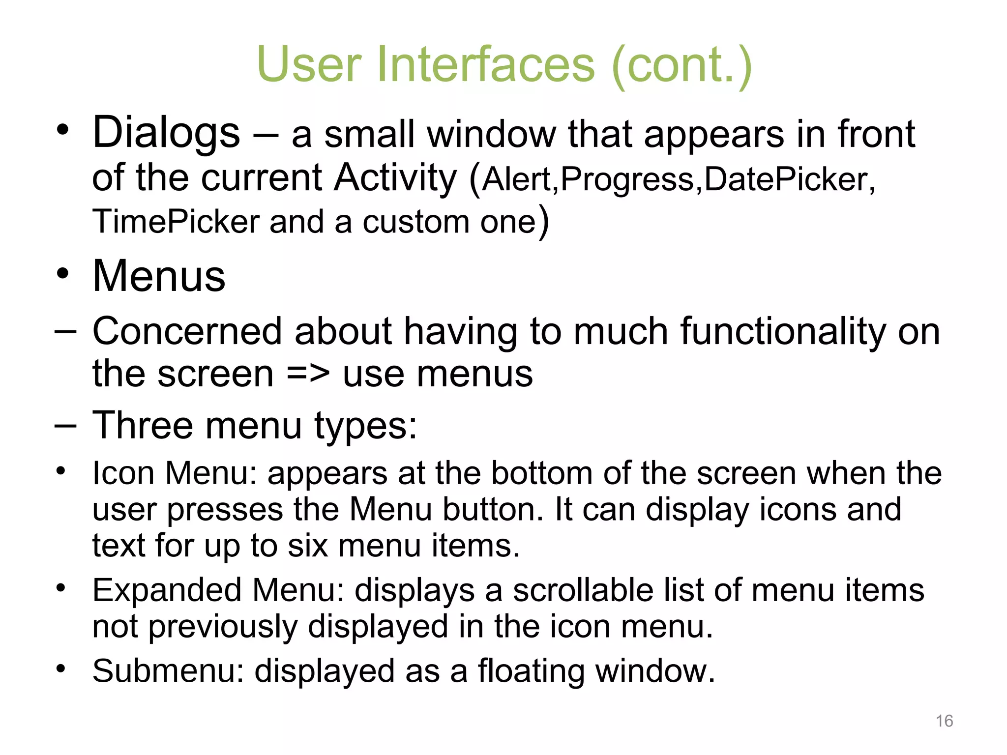 16
User Interfaces (cont.)
• Dialogs – a small window that appears in front
of the current Activity (Alert,Progress,DatePicker,
TimePicker and a custom one)
• Menus
– Concerned about having to much functionality on
the screen => use menus
– Three menu types:
• Icon Menu: appears at the bottom of the screen when the
user presses the Menu button. It can display icons and
text for up to six menu items.
• Expanded Menu: displays a scrollable list of menu items
not previously displayed in the icon menu.
• Submenu: displayed as a floating window.
 