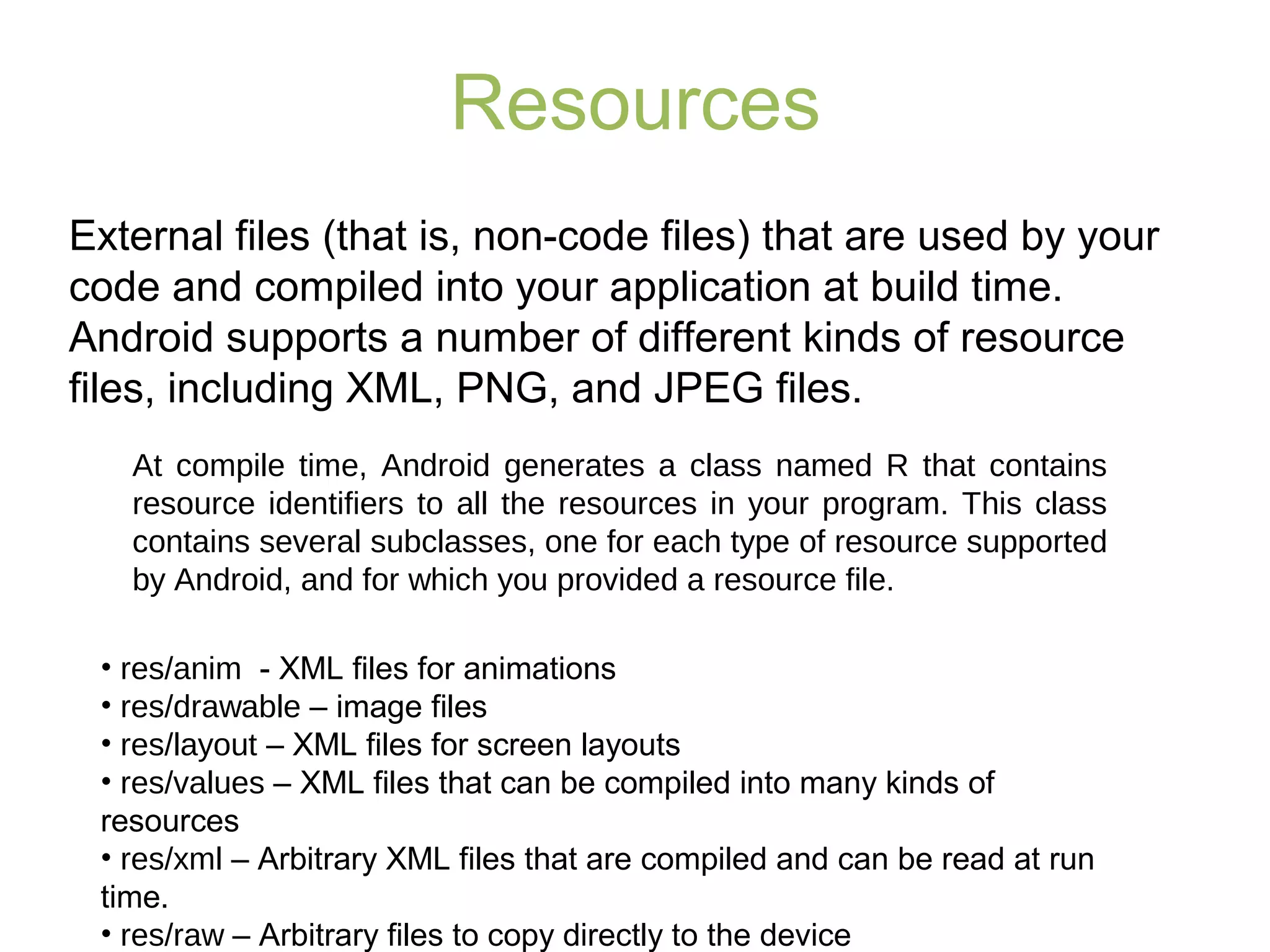 Resources
External files (that is, non-code files) that are used by your
code and compiled into your application at build time.
Android supports a number of different kinds of resource
files, including XML, PNG, and JPEG files.
• res/anim - XML files for animations
• res/drawable – image files
• res/layout – XML files for screen layouts
• res/values – XML files that can be compiled into many kinds of
resources
• res/xml – Arbitrary XML files that are compiled and can be read at run
time.
• res/raw – Arbitrary files to copy directly to the device
At compile time, Android generates a class named R that contains
resource identifiers to all the resources in your program. This class
contains several subclasses, one for each type of resource supported
by Android, and for which you provided a resource file.
 