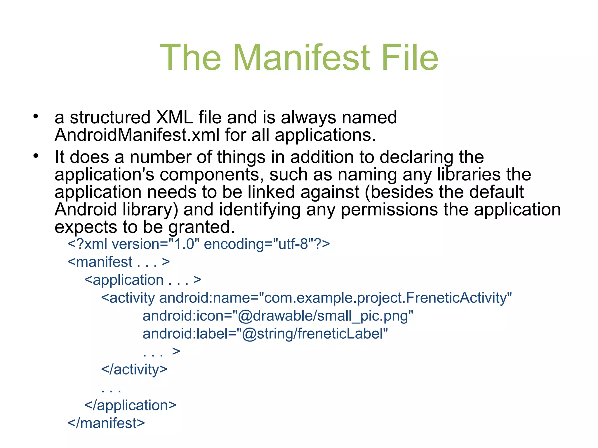 The Manifest File
• a structured XML file and is always named
AndroidManifest.xml for all applications.
• It does a number of things in addition to declaring the
application's components, such as naming any libraries the
application needs to be linked against (besides the default
Android library) and identifying any permissions the application
expects to be granted.
<?xml version="1.0" encoding="utf-8"?>
<manifest . . . >
<application . . . >
<activity android:name="com.example.project.FreneticActivity"
android:icon="@drawable/small_pic.png"
android:label="@string/freneticLabel"
. . . >
</activity>
. . .
</application>
</manifest>
 