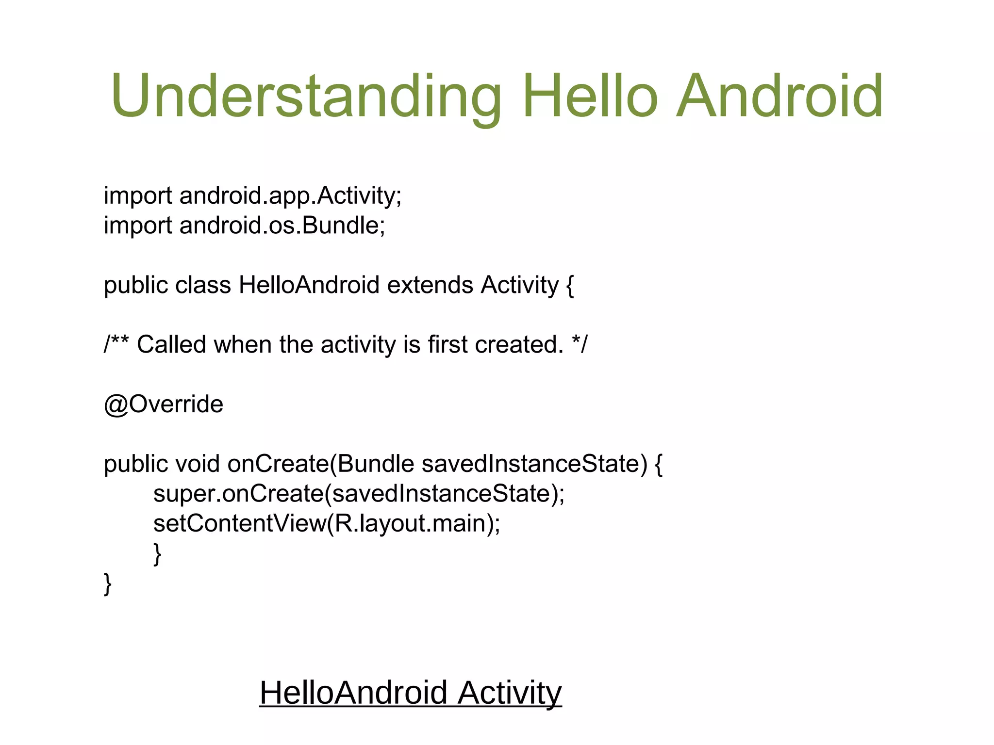 Understanding Hello Android
import android.app.Activity;
import android.os.Bundle;
public class HelloAndroid extends Activity {
/** Called when the activity is first created. */
@Override
public void onCreate(Bundle savedInstanceState) {
super.onCreate(savedInstanceState);
setContentView(R.layout.main);
}
}
HelloAndroid Activity
 