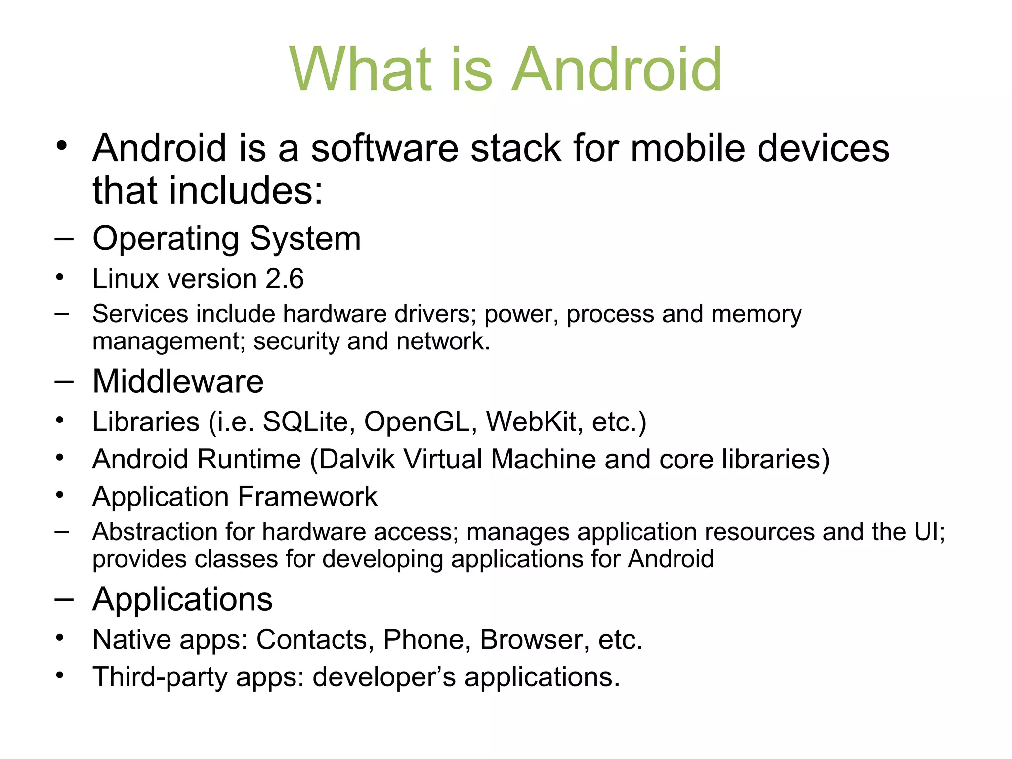 What is Android
• Android is a software stack for mobile devices
that includes:
– Operating System
• Linux version 2.6
– Services include hardware drivers; power, process and memory
management; security and network.
– Middleware
• Libraries (i.e. SQLite, OpenGL, WebKit, etc.)
• Android Runtime (Dalvik Virtual Machine and core libraries)
• Application Framework
– Abstraction for hardware access; manages application resources and the UI;
provides classes for developing applications for Android
– Applications
• Native apps: Contacts, Phone, Browser, etc.
• Third-party apps: developer’s applications.
 