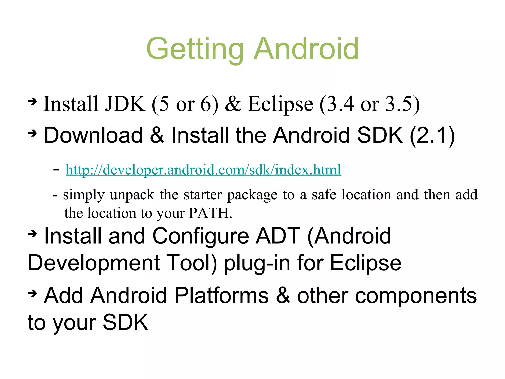 Getting Android

Install JDK (5 or 6) & Eclipse (3.4 or 3.5)

Download & Install the Android SDK (2.1)
- http://developer.android.com/sdk/index.html
- simply unpack the starter package to a safe location and then add
the location to your PATH.

Install and Configure ADT (Android
Development Tool) plug-in for Eclipse

Add Android Platforms & other components
to your SDK
 