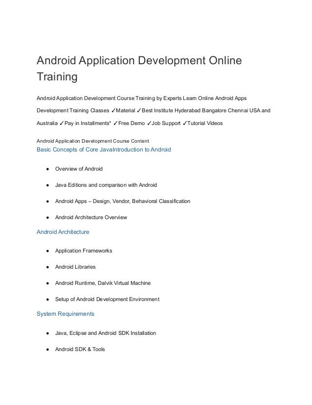 Android Application Development Online
Training
Android Application Development Course Training by Experts Learn Online Android Apps
Development Training Classes ✓Material ✓Best Institute Hyderabad Bangalore Chennai USA and
Australia ✓Pay in Installments* ✓Free Demo ✓Job Support ✓Tutorial Videos
Android Application Development Course Content
Basic Concepts of Core JavaIntroduction to Android
● Overview of Android
● Java Editions and comparison with Android
● Android Apps – Design, Vendor, Behavioral Classification
● Android Architecture Overview
Android Architecture
● Application Frameworks
● Android Libraries
● Android Runtime, Dalvik Virtual Machine
● Setup of Android Development Environment
System Requirements
● Java, Eclipse and Android SDK Installation
● Android SDK & Tools
 