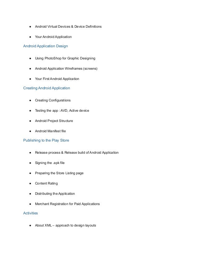 ● Android Virtual Devices & Device Definitions
● Your Android Application
Android Application Design
● Using PhotoShop for Graphic Designing
● Android Application Wireframes (screens)
● Your First Android Application
Creating Android Application
● Creating Configurations
● Testing the app : AVD, Active device
● Android Project Structure
● Android Manifest file
Publishing to the Play Store
● Release process & Release build of Android Application
● Signing the .apk file
● Preparing the Store Listing page
● Content Rating
● Distributing the Application
● Merchant Registration for Paid Applications
Activities
● About XML – approach to design layouts
 