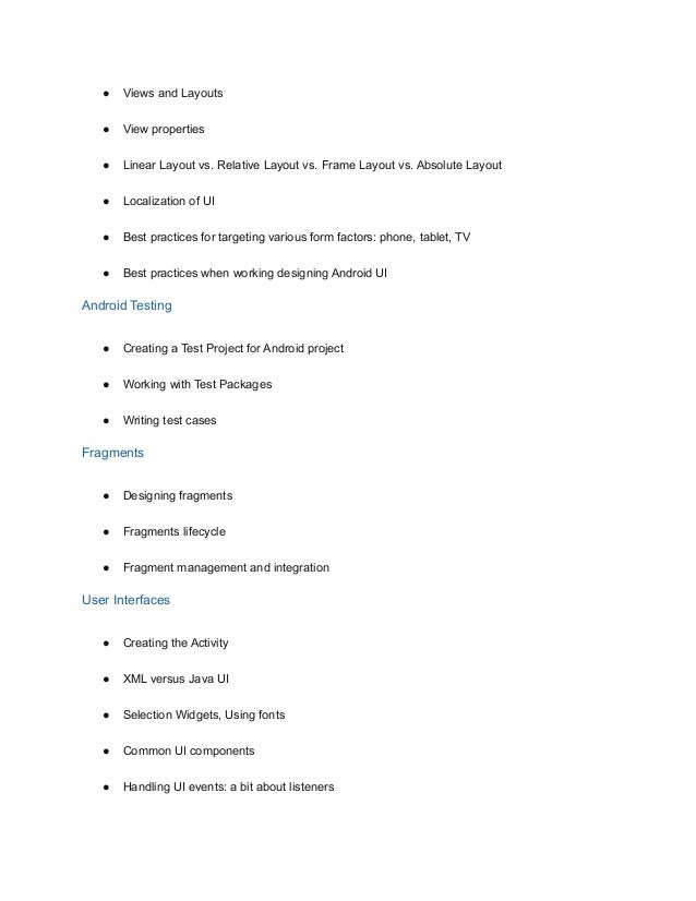 ● Views and Layouts
● View properties
● Linear Layout vs. Relative Layout vs. Frame Layout vs. Absolute Layout
● Localization of UI
● Best practices for targeting various form factors: phone, tablet, TV
● Best practices when working designing Android UI
Android Testing
● Creating a Test Project for Android project
● Working with Test Packages
● Writing test cases
Fragments
● Designing fragments
● Fragments lifecycle
● Fragment management and integration
User Interfaces
● Creating the Activity
● XML versus Java UI
● Selection Widgets, Using fonts
● Common UI components
● Handling UI events: a bit about listeners
 