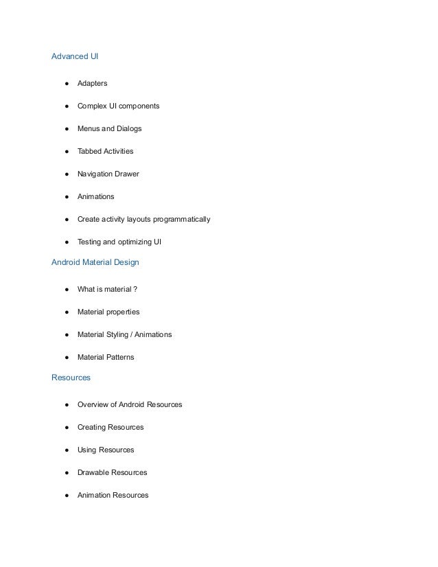 Advanced UI
● Adapters
● Complex UI components
● Menus and Dialogs
● Tabbed Activities
● Navigation Drawer
● Animations
● Create activity layouts programmatically
● Testing and optimizing UI
Android Material Design
● What is material ?
● Material properties
● Material Styling / Animations
● Material Patterns
Resources
● Overview of Android Resources
● Creating Resources
● Using Resources
● Drawable Resources
● Animation Resources
 