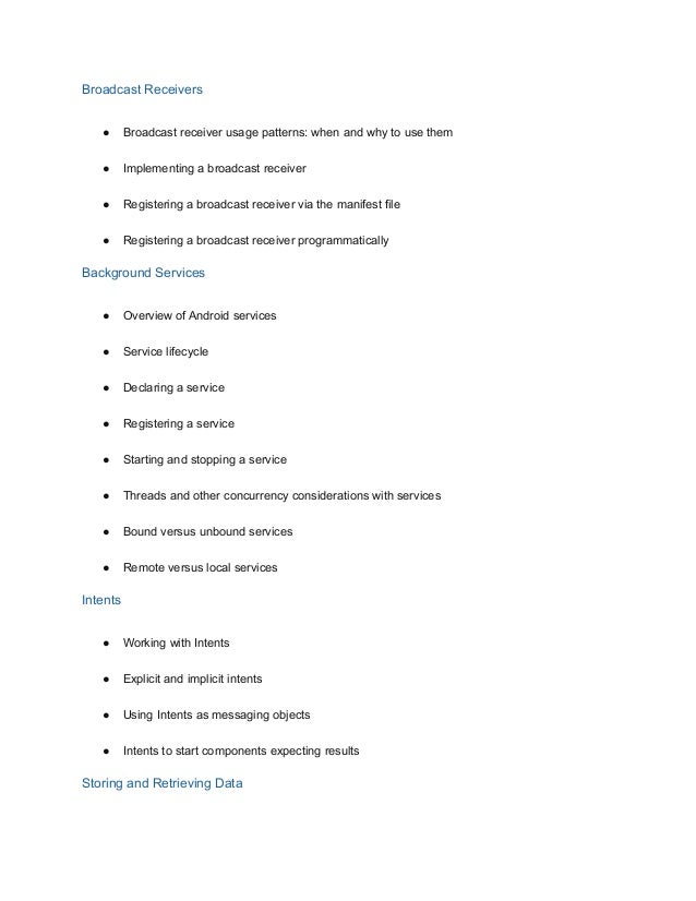 Broadcast Receivers
● Broadcast receiver usage patterns: when and why to use them
● Implementing a broadcast receiver
● Registering a broadcast receiver via the manifest file
● Registering a broadcast receiver programmatically
Background Services
● Overview of Android services
● Service lifecycle
● Declaring a service
● Registering a service
● Starting and stopping a service
● Threads and other concurrency considerations with services
● Bound versus unbound services
● Remote versus local services
Intents
● Working with Intents
● Explicit and implicit intents
● Using Intents as messaging objects
● Intents to start components expecting results
Storing and Retrieving Data
 