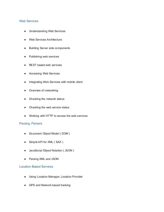 Web Services
● Understanding Web Services
● Web Services Architecture
● Building Server side components
● Publishing web services
● REST based web services
● Accessing Web Services
● Integrating Web Services with mobile client
● Overview of networking
● Checking the network status
● Checking the web service status
● Working with HTTP to access the web services
Parsing, Parsers
● Document Object Model ( DOM )
● Simple API for XML ( SAX )
● JavaScript Object Notation ( JSON )
● Parsing XML and JSON
Location Based Services
● Using Location Manager, Location Provider
● GPS and Network based tracking
 