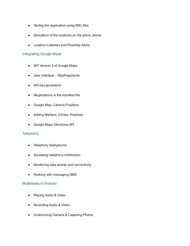 ● Testing the application using KML files
● Simulation of the locations on the active device
● Location Listeners and Proximity Alerts
Integrating Google Maps
● API Version 2 of Google Maps
● User Interface – MapFragments
● API key generation
● Registrations in the manifest file
● Google Map, Camera Positions
● Adding Markers, Circles, Polylines
● Google Maps Directions API
Telephony
● Telephony background
● Accessing telephony information
● Monitoring data activity and connectivity
● Working with messaging SMS
Multimedia in Android
● Playing Audio & Video
● Recording Audio & Video
● Customizing Camera & Capturing Photos
 