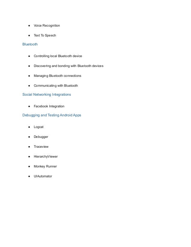 ● Voice Recognition
● Text To Speech
Bluetooth
● Controlling local Bluetooth device
● Discovering and bonding with Bluetooth devices
● Managing Bluetooth connections
● Communicating with Bluetooth
Social Networking Integrations
● Facebook Integration
Debugging and Testing Android Apps
● Logcat
● Debugger
● Traceview
● HierarchyViewer
● Monkey Runner
● UIAutomator
 