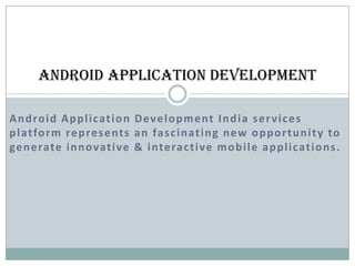 Android Application Development

A n d ro i d A p p l i c at i o n D e ve l o p m e nt I n d i a s e r v i c e s
p l at fo r m re p re s e nt s a n fa s c i n at i n g n e w o p p o r t u n i t y to
ge n e rate i n n ovat i ve & i nte ra c t i ve m o b i l e a p p l i cat i o n s .
 