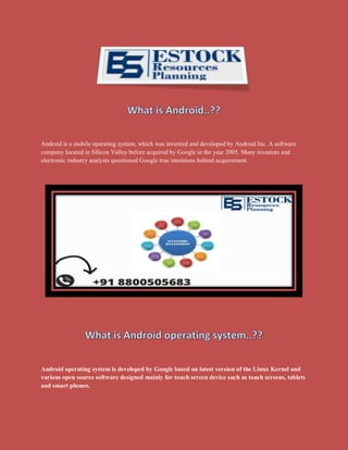 Android is a mobile operating system, which was invented and developed by Android Inc. A software
company located in Silicon Valley before acquired by Google in the year 2005. Many investors and
electronic industry analysts questioned Google true intentions behind acquirement.
Android operating system is developed by Google based on latest version of the Linux Kernel and
various open source software designed mainly for touch screen device such as touch screens, tablets
and smart phones.
 