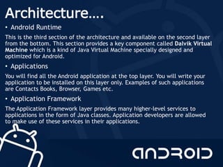Architecture….
• Android Runtime
This is the third section of the architecture and available on the second layer
from the bottom. This section provides a key component called Dalvik Virtual
Machine which is a kind of Java Virtual Machine specially designed and
optimized for Android.
• Applications
You will find all the Android application at the top layer. You will write your
application to be installed on this layer only. Examples of such applications
are Contacts Books, Browser, Games etc.
• Application Framework
The Application Framework layer provides many higher-level services to
applications in the form of Java classes. Application developers are allowed
to make use of these services in their applications.
 