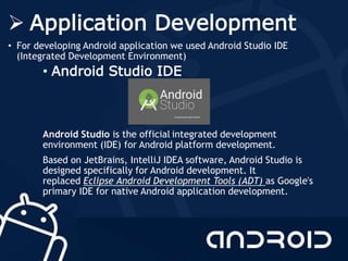  Application Development
• For developing Android application we used Android Studio IDE
(Integrated Development Environment)
• Android Studio IDE
Android Studio is the official integrated development
environment (IDE) for Android platform development.
Based on JetBrains, IntelliJ IDEA software, Android Studio is
designed specifically for Android development. It
replaced Eclipse Android Development Tools (ADT) as Google's
primary IDE for native Android application development.
 
