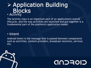  Application Building
Blocks
• Activity
The Activity class is an important part of an application's overall
lifecycle, and the way activities are launched and put together is a
fundamental part of the platform's application model.
• Intent
Android Intent is the message that is passed between components
such as activities, content providers, broadcast receivers, services
etc.
 