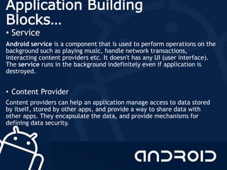 Application Building
Blocks…
• Service
Android service is a component that is used to perform operations on the
background such as playing music, handle network transactions,
interacting content providers etc. It doesn't has any UI (user interface).
The service runs in the background indefinitely even if application is
destroyed.
• Content Provider
Content providers can help an application manage access to data stored
by itself, stored by other apps, and provide a way to share data with
other apps. They encapsulate the data, and provide mechanisms for
defining data security.
 