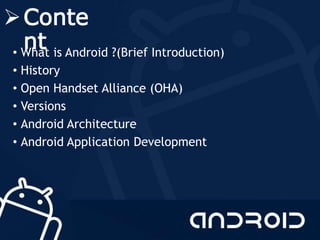 Conte
nt• What is Android ?(Brief Introduction)
• History
• Open Handset Alliance (OHA)
• Versions
• Android Architecture
• Android Application Development
 