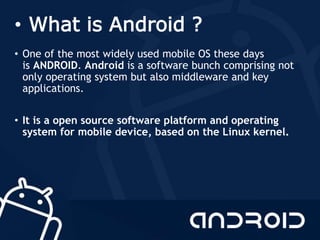 • What is Android ?
• One of the most widely used mobile OS these days
is ANDROID. Android is a software bunch comprising not
only operating system but also middleware and key
applications.
• It is a open source software platform and operating
system for mobile device, based on the Linux kernel.
 