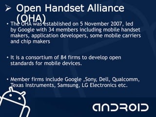  Open Handset Alliance
(OHA)• The OHA was established on 5 November 2007, led
by Google with 34 members including mobile handset
makers, application developers, some mobile carriers
and chip makers
• It is a consortium of 84 firms to develop open
standards for mobile devices.
• Member firms include Google ,Sony, Dell, Qualcomm,
Texas Instruments, Samsung, LG Electronics etc.
 