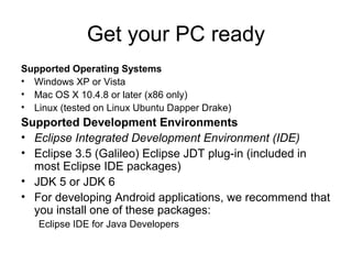Get your PC ready
Supported Operating Systems
• Windows XP or Vista
• Mac OS X 10.4.8 or later (x86 only)
• Linux (tested on Linux Ubuntu Dapper Drake)
Supported Development Environments
• Eclipse Integrated Development Environment (IDE)
• Eclipse 3.5 (Galileo) Eclipse JDT plug-in (included in
  most Eclipse IDE packages)
• JDK 5 or JDK 6
• For developing Android applications, we recommend that
  you install one of these packages:
   Eclipse IDE for Java Developers
 