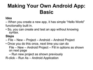 Making Your Own Android App:
             Basic
Idea
– When you create a new app, it has simple “Hello World”
functionality built in.
• So, you can create and test an app without knowing
   syntax.
Steps
– File – New – Project – Android – Android Project
• Once you do this once, next time you can do
   File – New – Android Project – Fill in options as shown
   on next page
   – Run new project as shown previously
R-click – Run As – Android Application
 