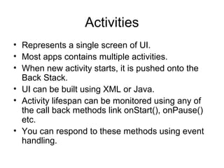 Activities
• Represents a single screen of UI.
• Most apps contains multiple activities.
• When new activity starts, it is pushed onto the
  Back Stack.
• UI can be built using XML or Java.
• Activity lifespan can be monitored using any of
  the call back methods link onStart(), onPause()
  etc.
• You can respond to these methods using event
  handling.
 