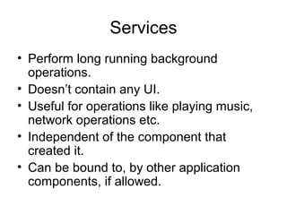 Services
• Perform long running background
  operations.
• Doesn’t contain any UI.
• Useful for operations like playing music,
  network operations etc.
• Independent of the component that
  created it.
• Can be bound to, by other application
  components, if allowed.
 