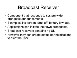 Broadcast Receiver
• Component that responds to system wide
  broadcast announcements.
• Examples like screen turns off, battery low, etc.
• Applications can initiate their own broadcasts.
• Broadcast receivers contains no UI.
• However they can create status bar notifications
  to alert the user.
 