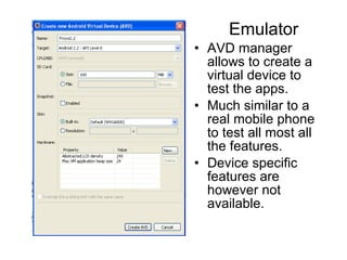 Emulator
• AVD manager
  allows to create a
  virtual device to
  test the apps.
• Much similar to a
  real mobile phone
  to test all most all
  the features.
• Device specific
  features are
  however not
  available.
 