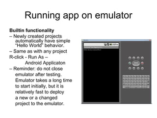 Running app on emulator
Builtin functionality
– Newly created projects
   automatically have simple
   “Hello World” behavior.
– Same as with any project
R-click - Run As –
        Android Applicaton
– Reminder: do not close
   emulator after testing.
   Emulator takes a long time
   to start initially, but it is
   relatively fast to deploy
   a new or a changed
   project to the emulator.
 