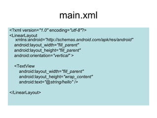 main.xml
<?xml version="1.0" encoding="utf-8"?>
<LinearLayout
   xmlns:android="http://schemas.android.com/apk/res/android"
  android:layout_width="fill_parent"
  android:layout_height="fill_parent"
  android:orientation="vertical" >

  <TextView
    android:layout_width="fill_parent"
    android:layout_height="wrap_content"
    android:text="@string/hello" />

</LinearLayout>
 