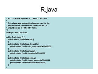 R.java
/* AUTO-GENERATED FILE. DO NOT MODIFY.
 *
 * This class was automatically generated by the
 * aapt tool from the resource data it found. It
 * should not be modified by hand.
 */
package demo.android;

public final class R {
  public static final class attr {
  }
  public static final class drawable {
     public static final int ic_launcher=0x7f020000;
  }
  public static final class layout {
     public static final int main=0x7f030000;
  }
  public static final class string {
     public static final int app_name=0x7f040001;
     public static final int hello=0x7f040000;
  }
}
 