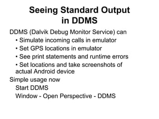 Seeing Standard Output
              in DDMS
DDMS (Dalvik Debug Monitor Service) can
  • Simulate incoming calls in emulator
  • Set GPS locations in emulator
  • See print statements and runtime errors
  • Set locations and take screenshots of
  actual Android device
Simple usage now
  Start DDMS
  Window - Open Perspective - DDMS
 