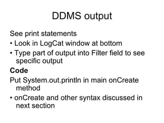 DDMS output
See print statements
• Look in LogCat window at bottom
• Type part of output into Filter field to see
  specific output
Code
Put System.out.println in main onCreate
  method
• onCreate and other syntax discussed in
  next section
 