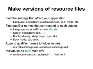 Make versions of resource files
Find the settings that affect your application
   – Language, orientation, touchscreen type, dock mode, etc.
Find qualifier names that correspond to each setting
   –   Language: en, en-rUS, es, es-rMX, etc.
   –   Screen orientation: port, land
   –   Display density: xhdpi, hdpi, mdpi, ldpi
   –   Dock mode: car, desk.
Append qualifier names to folder names
   – res/values/strings.xml, res/values-es/strings.xml,
res/values-es-rMX/main.xml
   – res/layout/main.xml, res/layout-land/main.xml
 