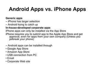 Android Apps vs. iPhone Apps
Generic apps
– iPhone has larger selection
– Android trying to catch up
In-house-developed corporate apps
iPhone apps can only be installed via the App Store
iPhone requires you to submit app to the Apple App Store and get
   approval, even for apps from your own company (Unless you
   jailbreak your phone)

– Android apps can be installed through
• Google App Store
• Amazon App Store
• USB connection from PC
• Email
• Corporate Web site
 