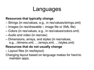 Languages
Resources that typically change
– Strings (in res/values, e.g., in res/values/strings.xml)
– Images (in res/drawable – image file or XML file)
– Colors (in res/values, e.g., in res/values/colors.xml)
– Audio and video (in res/raw)
– Dimensions, arrays, and styles (in res/values,
   e.g…/dimens.xml, …/arrays.xml, …/styles.xml)
Resources that do not usually change
– Layout files (in res/layout)
Changing layout based on language makes for hard-to
   maintain apps.
 