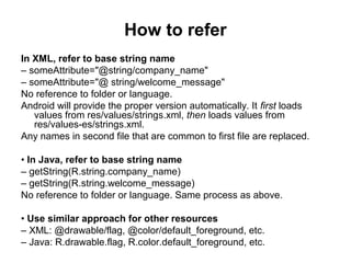 How to refer
In XML, refer to base string name
– someAttribute="@string/company_name"
– someAttribute="@ string/welcome_message"
No reference to folder or language.
Android will provide the proper version automatically. It first loads
   values from res/values/strings.xml, then loads values from
   res/values-es/strings.xml.
Any names in second file that are common to first file are replaced.

• In Java, refer to base string name
– getString(R.string.company_name)
– getString(R.string.welcome_message)
No reference to folder or language. Same process as above.

• Use similar approach for other resources
– XML: @drawable/flag, @color/default_foreground, etc.
– Java: R.drawable.flag, R.color.default_foreground, etc.
 