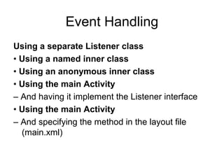 Event Handling
Using a separate Listener class
• Using a named inner class
• Using an anonymous inner class
• Using the main Activity
– And having it implement the Listener interface
• Using the main Activity
– And specifying the method in the layout file
  (main.xml)
 