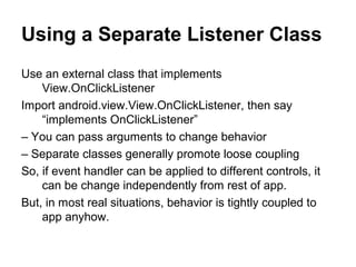 Using a Separate Listener Class
Use an external class that implements
    View.OnClickListener
Import android.view.View.OnClickListener, then say
    “implements OnClickListener”
– You can pass arguments to change behavior
– Separate classes generally promote loose coupling
So, if event handler can be applied to different controls, it
    can be change independently from rest of app.
But, in most real situations, behavior is tightly coupled to
    app anyhow.
 