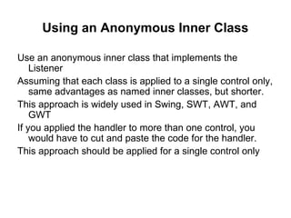 Using an Anonymous Inner Class

Use an anonymous inner class that implements the
    Listener
Assuming that each class is applied to a single control only,
    same advantages as named inner classes, but shorter.
This approach is widely used in Swing, SWT, AWT, and
    GWT
If you applied the handler to more than one control, you
    would have to cut and paste the code for the handler.
This approach should be applied for a single control only
 