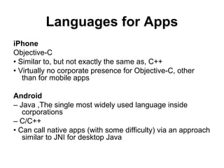 Languages for Apps
iPhone
Objective-C
• Similar to, but not exactly the same as, C++
• Virtually no corporate presence for Objective-C, other
   than for mobile apps

Android
– Java ,The single most widely used language inside
   corporations
– C/C++
• Can call native apps (with some difficulty) via an approach
   similar to JNI for desktop Java
 