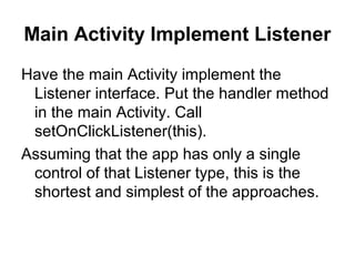 Main Activity Implement Listener
Have the main Activity implement the
 Listener interface. Put the handler method
 in the main Activity. Call
 setOnClickListener(this).
Assuming that the app has only a single
 control of that Listener type, this is the
 shortest and simplest of the approaches.
 