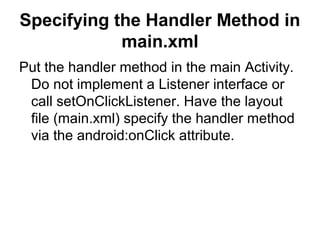 Specifying the Handler Method in
            main.xml
Put the handler method in the main Activity.
 Do not implement a Listener interface or
 call setOnClickListener. Have the layout
 file (main.xml) specify the handler method
 via the android:onClick attribute.
 